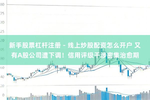 新手股票杠杆注册 - 线上炒股配资怎么开户 又有A股公司遭下调！信用评级干涉密集治愈期