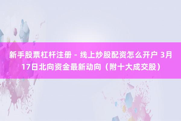 新手股票杠杆注册 - 线上炒股配资怎么开户 3月17日北向资金最新动向（附十大成交股）