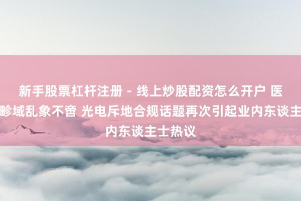 新手股票杠杆注册 - 线上炒股配资怎么开户 医好意思畛域乱象不啻 光电斥地合规话题再次引起业内东谈主士热议