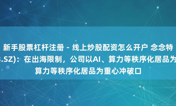 新手股票杠杆注册 - 线上炒股配资怎么开户 念念特奇(300608.SZ)：在出海限制，公司以AI、算力等秩序化居品为重心冲破口