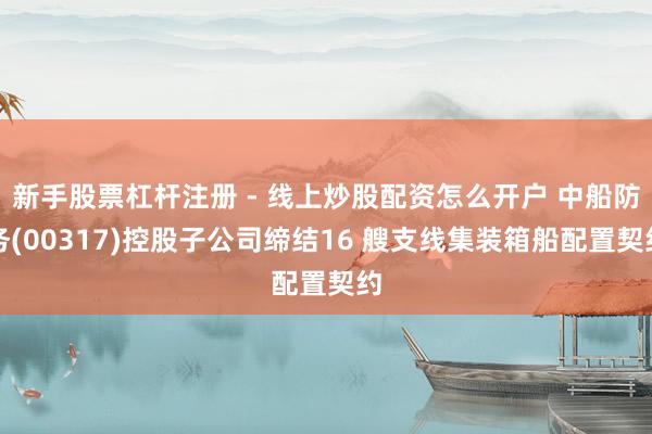 新手股票杠杆注册 - 线上炒股配资怎么开户 中船防务(00317)控股子公司缔结16 艘支线集装箱船配置契约