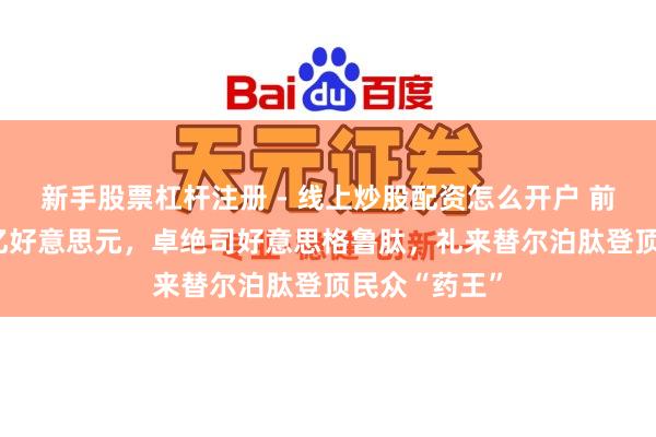 新手股票杠杆注册 - 线上炒股配资怎么开户 前年大卖365亿好意思元，卓绝司好意思格鲁肽，礼来替尔泊肽登顶民众“药王”