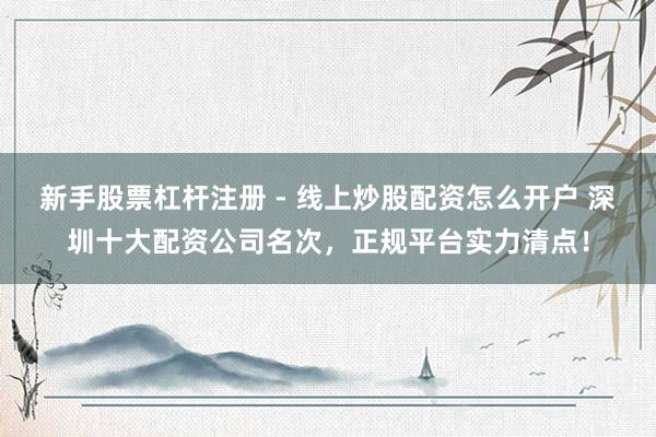 新手股票杠杆注册 - 线上炒股配资怎么开户 深圳十大配资公司名次，正规平台实力清点！