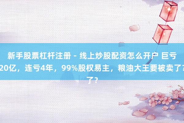 新手股票杠杆注册 - 线上炒股配资怎么开户 巨亏20亿，连亏4年，99%股权易主，粮油大王要被卖了？