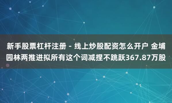 新手股票杠杆注册 - 线上炒股配资怎么开户 金埔园林两推进拟所有这个词减捏不跳跃367.87万股