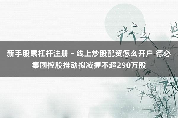 新手股票杠杆注册 - 线上炒股配资怎么开户 德必集团控股推动拟减握不超290万股