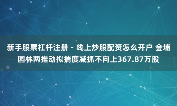 新手股票杠杆注册 - 线上炒股配资怎么开户 金埔园林两推动拟揣度减抓不向上367.87万股