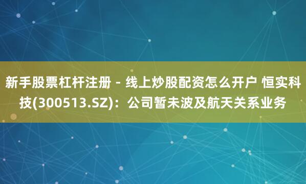 新手股票杠杆注册 - 线上炒股配资怎么开户 恒实科技(300513.SZ)：公司暂未波及航天关系业务
