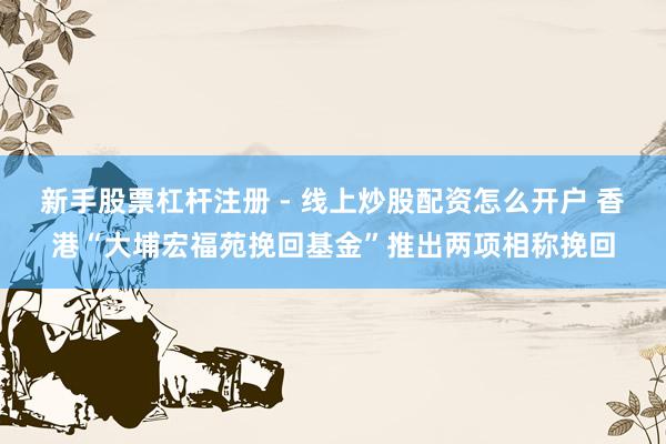 新手股票杠杆注册 - 线上炒股配资怎么开户 香港“大埔宏福苑挽回基金”推出两项相称挽回