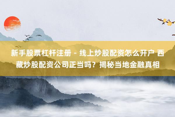 新手股票杠杆注册 - 线上炒股配资怎么开户 西藏炒股配资公司正当吗？揭秘当地金融真相