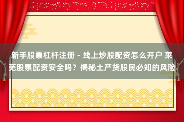 新手股票杠杆注册 - 线上炒股配资怎么开户 莱芜股票配资安全吗？揭秘土产货股民必知的风险