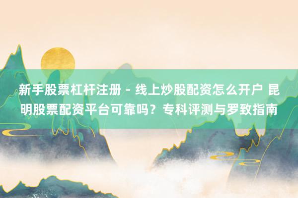 新手股票杠杆注册 - 线上炒股配资怎么开户 昆明股票配资平台可靠吗？专科评测与罗致指南