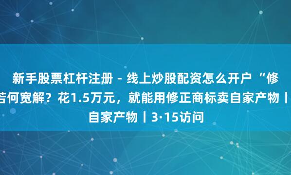 新手股票杠杆注册 - 线上炒股配资怎么开户 “修正药业”若何宽解？花1.5万元，就能用修正商标卖自家产物丨3·15访问
