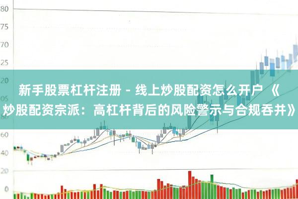 新手股票杠杆注册 - 线上炒股配资怎么开户 《炒股配资宗派：高杠杆背后的风险警示与合规吞并》