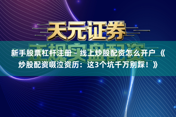 新手股票杠杆注册 - 线上炒股配资怎么开户 《炒股配资啜泣资历：这3个坑千万别踩！》