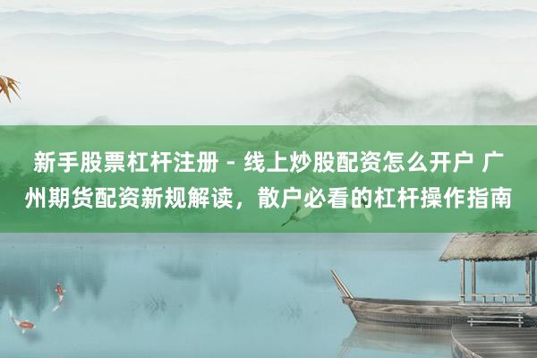 新手股票杠杆注册 - 线上炒股配资怎么开户 广州期货配资新规解读，散户必看的杠杆操作指南