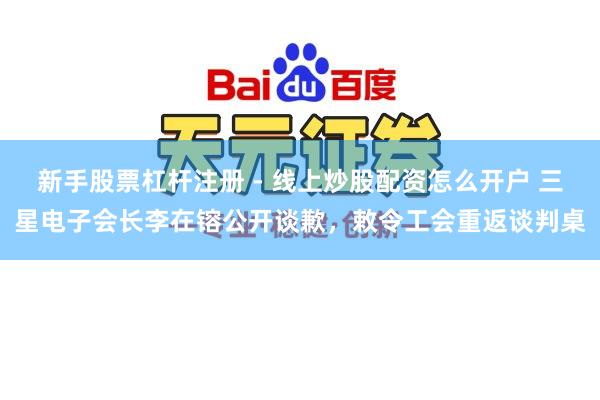 新手股票杠杆注册 - 线上炒股配资怎么开户 三星电子会长李在镕公开谈歉，敕令工会重返谈判桌