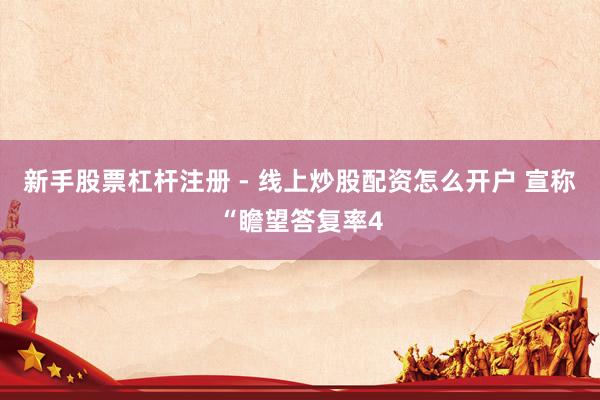 新手股票杠杆注册 - 线上炒股配资怎么开户 宣称“瞻望答复率4