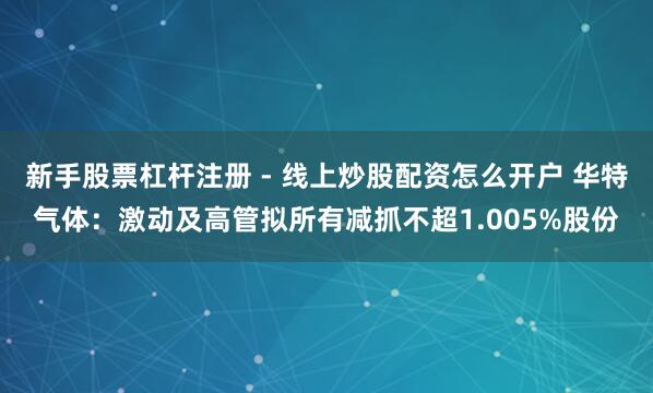 新手股票杠杆注册 - 线上炒股配资怎么开户 华特气体：激动及高管拟所有减抓不超1.005%股份