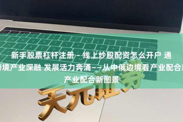 新手股票杠杆注册 - 线上炒股配资怎么开户 通信｜跨境产业深融 发展活力奔涌——从中俄边境看产业配合新图景