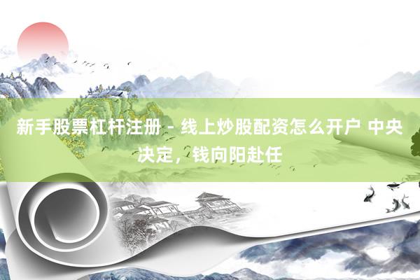 新手股票杠杆注册 - 线上炒股配资怎么开户 中央决定，钱向阳赴任