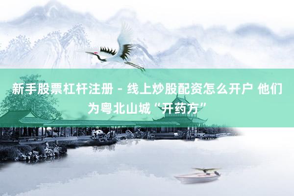 新手股票杠杆注册 - 线上炒股配资怎么开户 他们为粤北山城“开药方”
