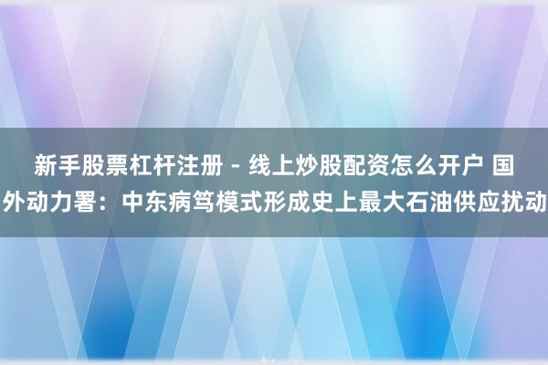 新手股票杠杆注册 - 线上炒股配资怎么开户 国外动力署：中东病笃模式形成史上最大石油供应扰动