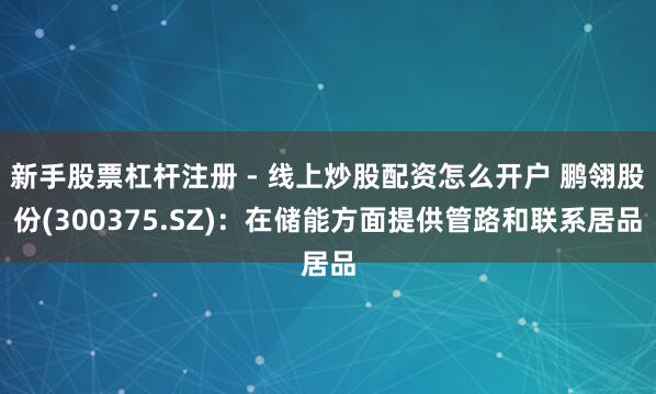 新手股票杠杆注册 - 线上炒股配资怎么开户 鹏翎股份(300375.SZ)：在储能方面提供管路和联系居品