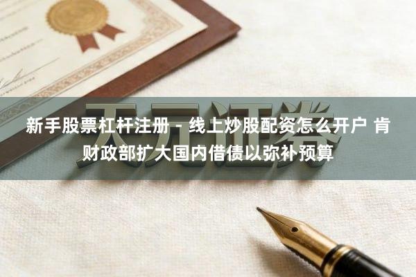 新手股票杠杆注册 - 线上炒股配资怎么开户 肯财政部扩大国内借债以弥补预算