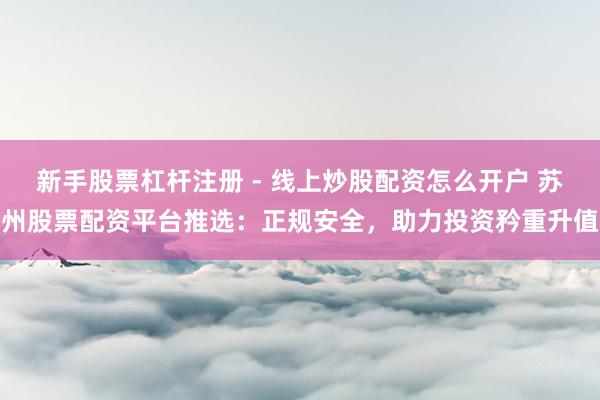 新手股票杠杆注册 - 线上炒股配资怎么开户 苏州股票配资平台推选：正规安全，助力投资矜重升值