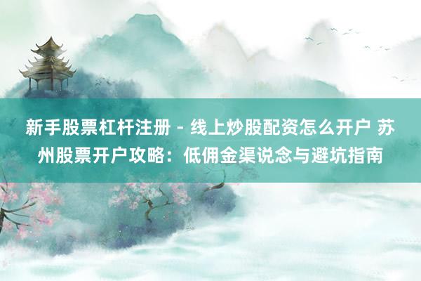 新手股票杠杆注册 - 线上炒股配资怎么开户 苏州股票开户攻略：低佣金渠说念与避坑指南