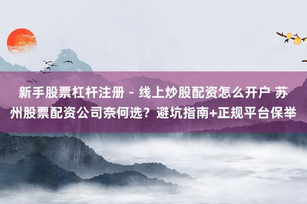 新手股票杠杆注册 - 线上炒股配资怎么开户 苏州股票配资公司奈何选？避坑指南+正规平台保举