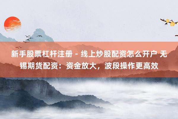 新手股票杠杆注册 - 线上炒股配资怎么开户 无锡期货配资：资金放大，波段操作更高效