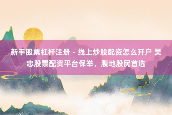 新手股票杠杆注册 - 线上炒股配资怎么开户 吴忠股票配资平台保举，腹地股民首选