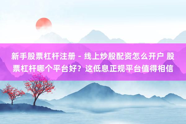 新手股票杠杆注册 - 线上炒股配资怎么开户 股票杠杆哪个平台好？这低息正规平台值得相信