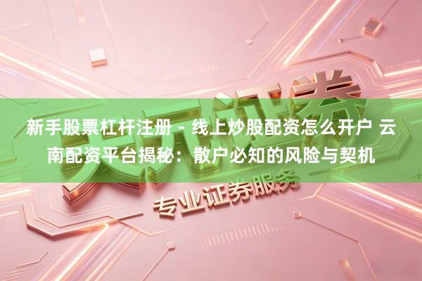 新手股票杠杆注册 - 线上炒股配资怎么开户 云南配资平台揭秘：散户必知的风险与契机
