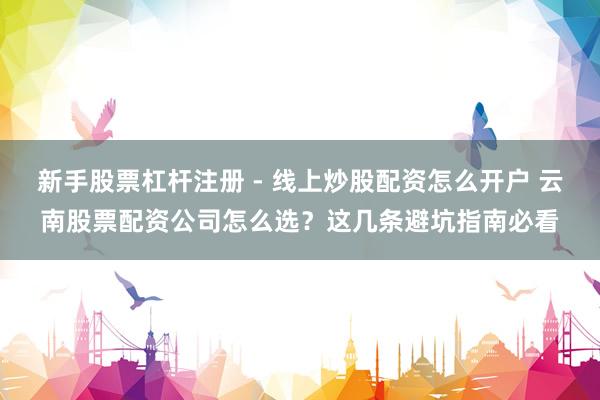 新手股票杠杆注册 - 线上炒股配资怎么开户 云南股票配资公司怎么选？这几条避坑指南必看