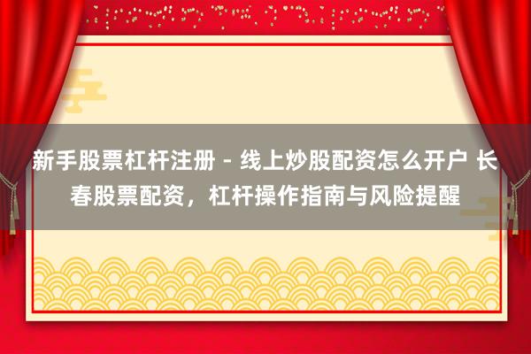 新手股票杠杆注册 - 线上炒股配资怎么开户 长春股票配资，杠杆操作指南与风险提醒