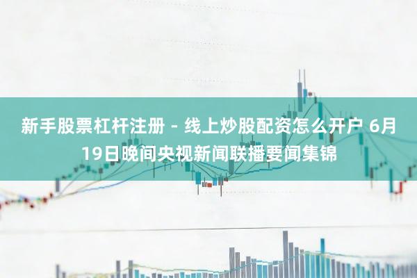 新手股票杠杆注册 - 线上炒股配资怎么开户 6月19日晚间央视新闻联播要闻集锦