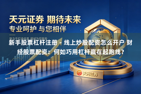 新手股票杠杆注册 - 线上炒股配资怎么开户 财经股票配资：何如巧用杠杆赢在起跑线？