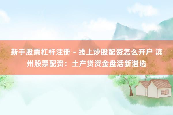 新手股票杠杆注册 - 线上炒股配资怎么开户 滨州股票配资：土产货资金盘活新遴选