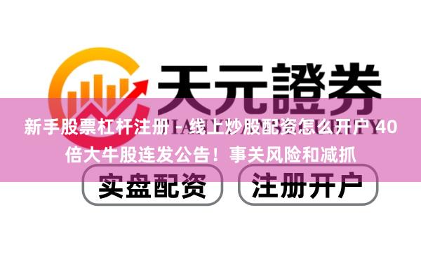 新手股票杠杆注册 - 线上炒股配资怎么开户 40倍大牛股连发公告！事关风险和减抓