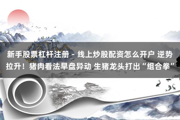 新手股票杠杆注册 - 线上炒股配资怎么开户 逆势拉升！猪肉看法早盘异动 生猪龙头打出“组合拳”