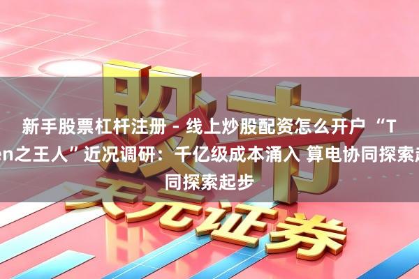 新手股票杠杆注册 - 线上炒股配资怎么开户 “Token之王人”近况调研：千亿级成本涌入 算电协同探索起步