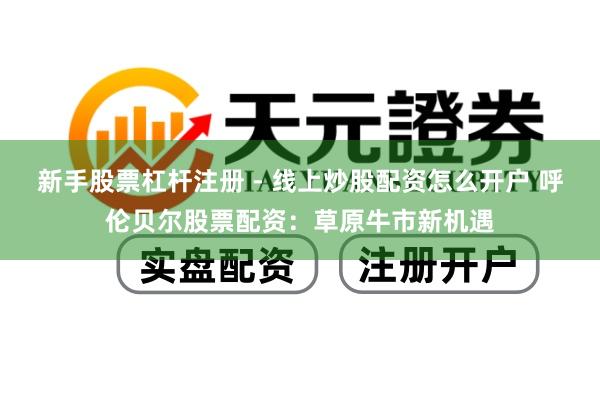 新手股票杠杆注册 - 线上炒股配资怎么开户 呼伦贝尔股票配资：草原牛市新机遇
