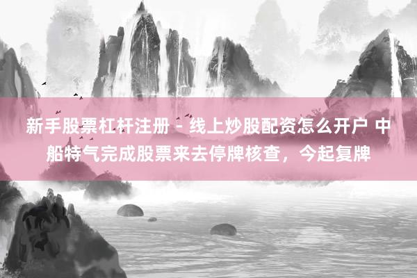 新手股票杠杆注册 - 线上炒股配资怎么开户 中船特气完成股票来去停牌核查，今起复牌