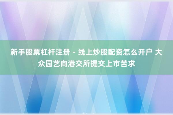 新手股票杠杆注册 - 线上炒股配资怎么开户 大众园艺向港交所提交上市苦求