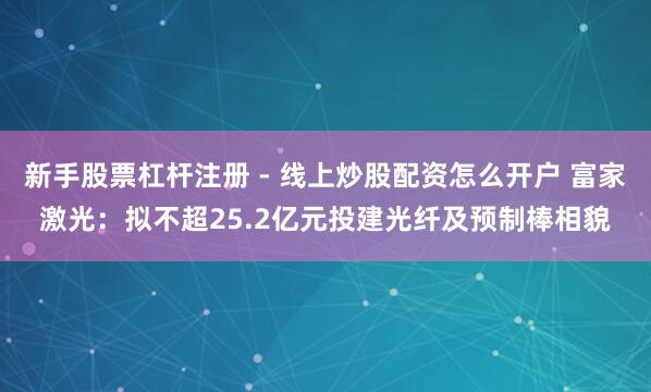 新手股票杠杆注册 - 线上炒股配资怎么开户 富家激光：拟不超25.2亿元投建光纤及预制棒相貌