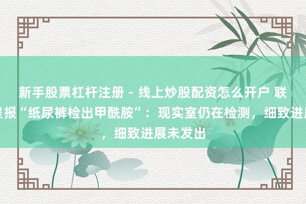 新手股票杠杆注册 - 线上炒股配资怎么开户 联信检测呈报“纸尿裤检出甲酰胺”：现实室仍在检测，细致进展未发出