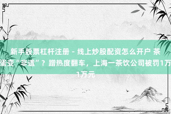 新手股票杠杆注册 - 线上炒股配资怎么开户 茶叶蛋变“非遗”？蹭热度翻车，上海一茶饮公司被罚1万元